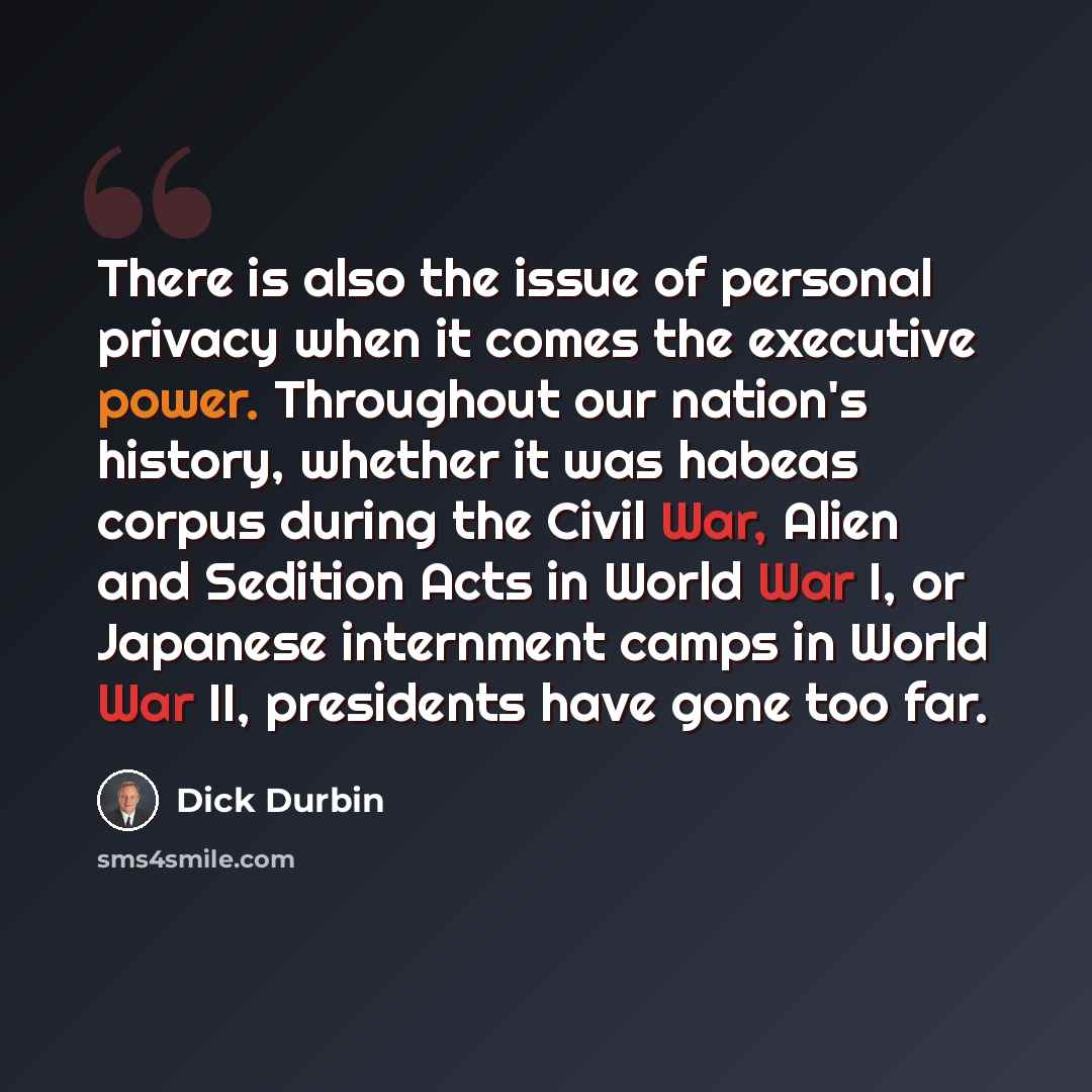 “There is also the issue of personal privacy when it comes the executive power. Throughout our nation's history, whether it was habeas corpus during the Civil War, Alien and Sedition Acts in World War I, or Japanese internment camps in World War II, presidents have gone too far.” quote by Dick Durbin