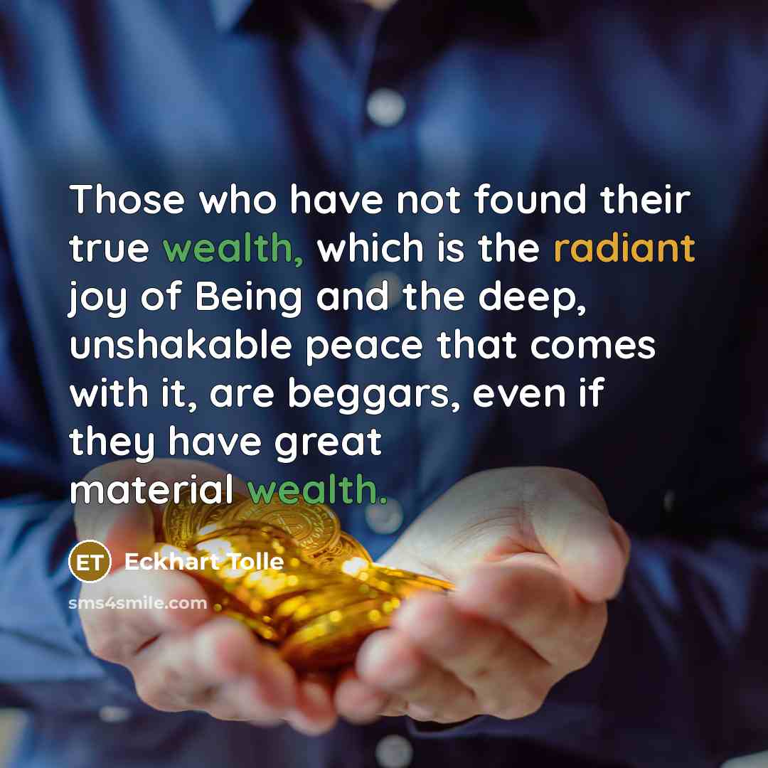 “Those who have not found their true wealth, which is the radiant joy of Being and the deep, unshakable peace that comes with it, are beggars, even if they have great material wealth.” quote by Eckhart Tolle