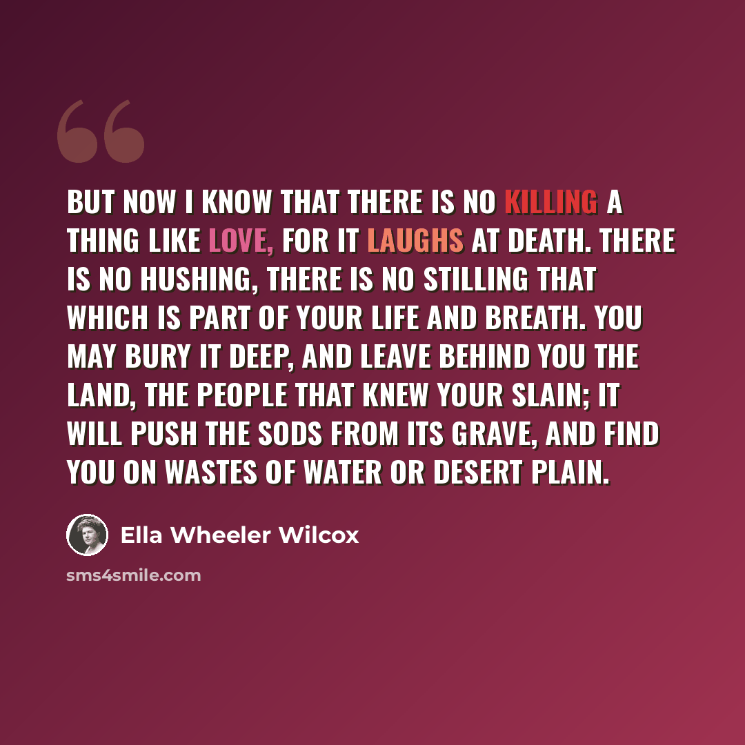 “But now I know that there is no killing A thing like Love, for it laughs at Death. There is no hushing, there is no stilling That which is part of your life and breath. You may bury it deep, and leave behind you The land, the people that knew your slain; It will push the sods from its grave, and…” quote by Ella Wheeler Wilcox