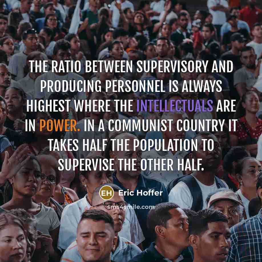 “The ratio between supervisory and producing personnel is always highest where the intellectuals are in power. In a Communist country it takes half the population to supervise the other half.” quote by Eric Hoffer