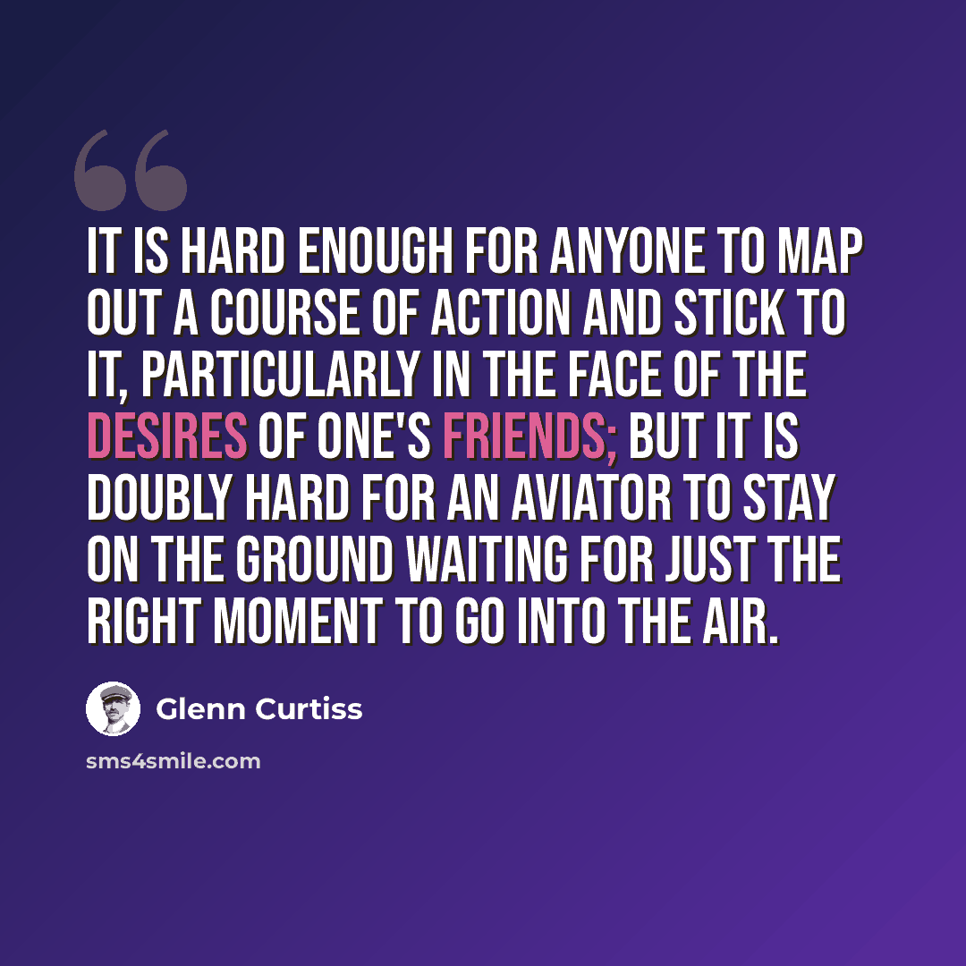 “It is hard enough for anyone to map out a course of action and stick to it, particularly in the face of the desires of one's friends; but it is doubly hard for an aviator to stay on the ground waiting for just the right moment to go into the air.” quote by Glenn Curtiss