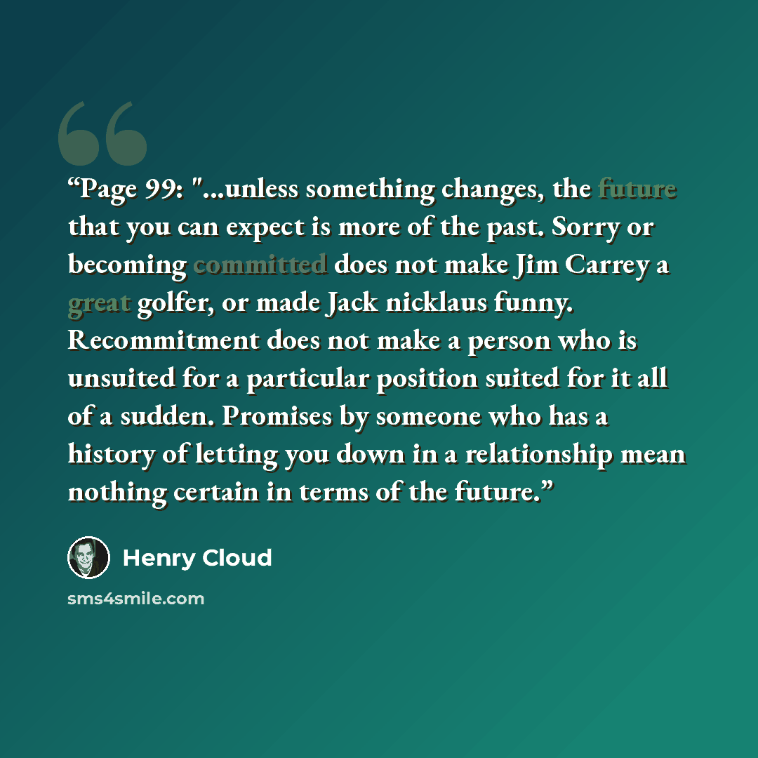 “Page 99: "...unless something changes, the future that you can expect is more of the past. Sorry or becoming committed does not make Jim Carrey a great golfer, or made Jack nicklaus funny. Recommitment does not make a person who is unsuited for a particular position suited for it all of a sudden…” quote by Henry Cloud
