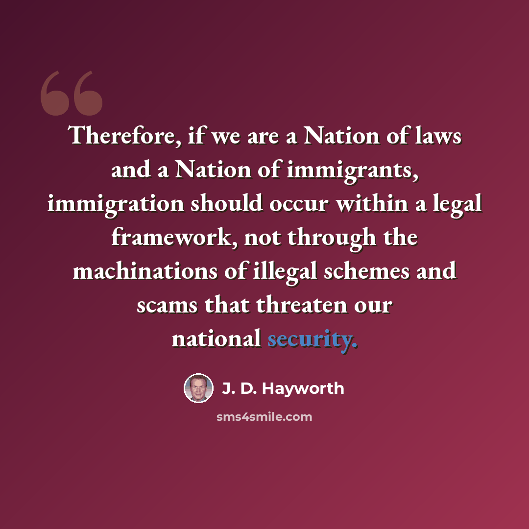 “Therefore, if we are a Nation of laws and a Nation of immigrants, immigration should occur within a legal framework, not through the machinations of illegal schemes and scams that threaten our national security.” quote by J. D. Hayworth