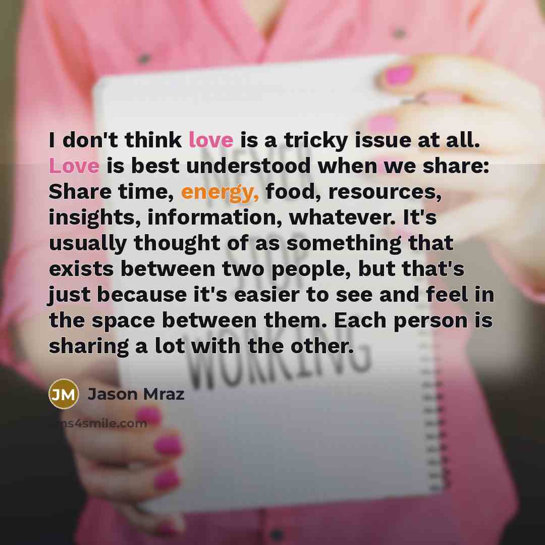 “I don't think love is a tricky issue at all. Love is best understood when we share: Share time, energy, food, resources, insights, information, whatever. It's usually thought of as something that exists between two people, but that's just because it's easier to see and feel in the space between…” quote by Jason Mraz