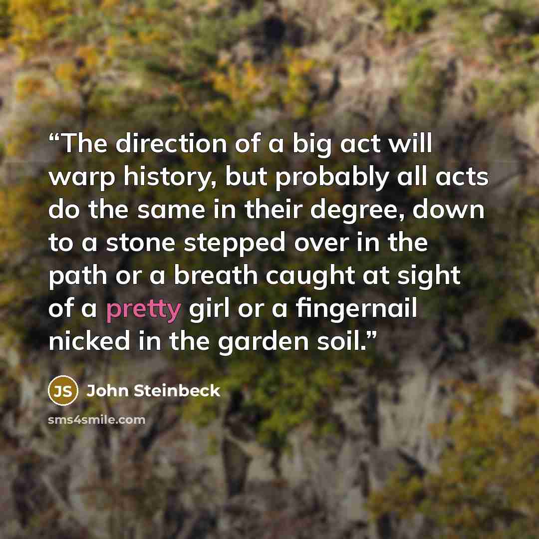 “The direction of a big act will warp history, but probably all acts do the same in their degree, down to a stone stepped over in the path or a breath caught at sight of a pretty girl or a fingernail nicked in the garden soil.” quote by John Steinbeck