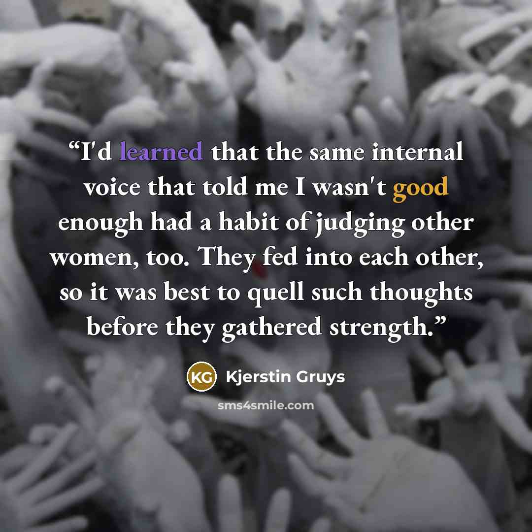 “I'd learned that the same internal voice that told me I wasn't good enough had a habit of judging other women, too. They fed into each other, so it was best to quell such thoughts before they gathered strength.” quote by Kjerstin Gruys