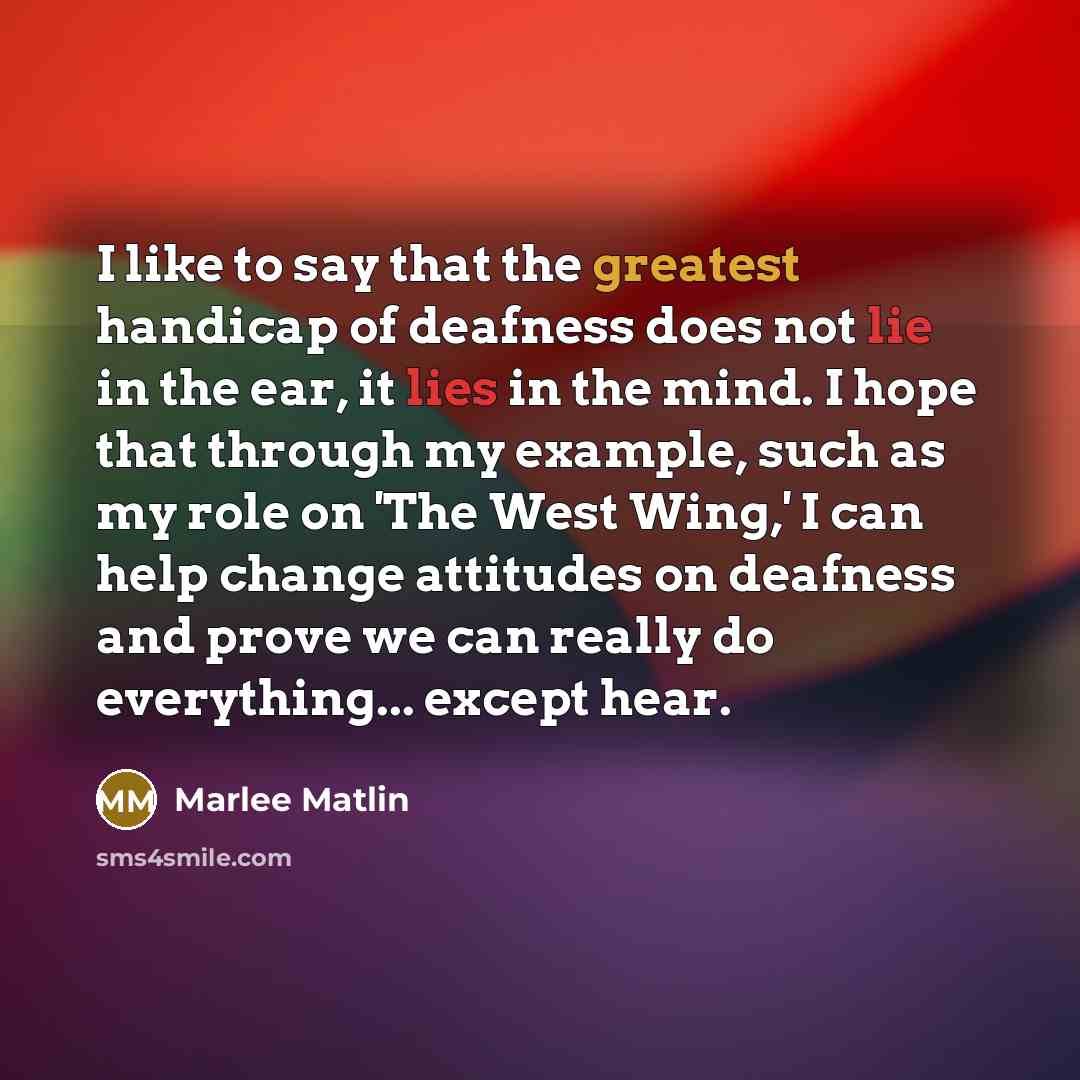 “I like to say that the greatest handicap of deafness does not lie in the ear, it lies in the mind. I hope that through my example, such as my role on 'The West Wing,' I can help change attitudes on deafness and prove we can really do everything... except hear.” quote by Marlee Matlin