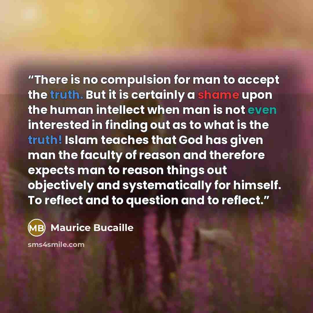 “There is no compulsion for man to accept the truth. But it is certainly a shame upon the human intellect when man is not even interested in finding out as to what is the truth! Islam teaches that God has given man the faculty of reason and therefore expects man to reason things out objectively and…” quote by Maurice Bucaille