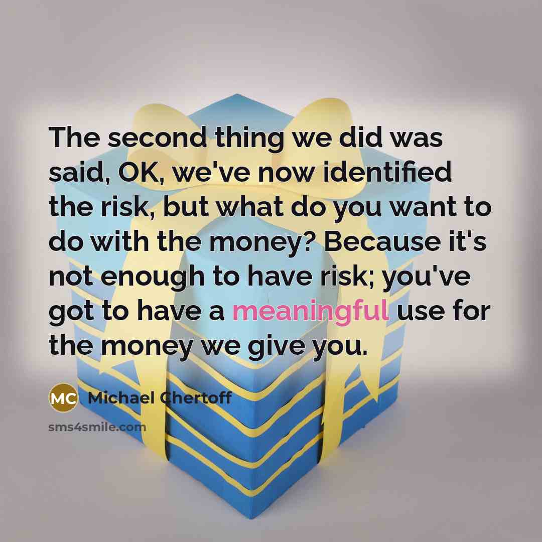 “The second thing we did was said, OK, we've now identified the risk, but what do you want to do with the money? Because it's not enough to have risk; you've got to have a meaningful use for the money we give you.” quote by Michael Chertoff