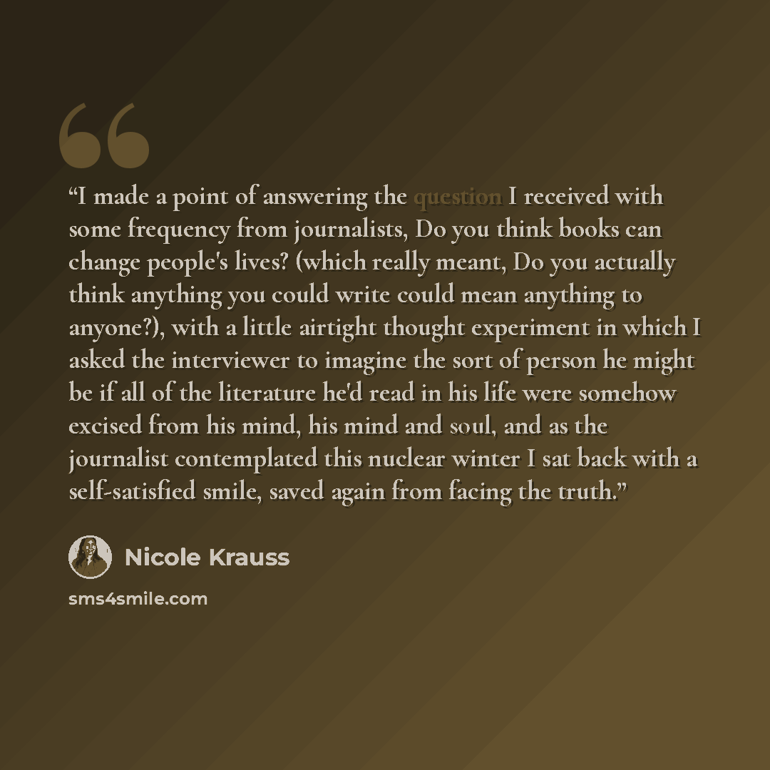“I made a point of answering the question I received with some frequency from journalists, Do you think books can change people's lives? (which really meant, Do you actually think anything you could write could mean anything to anyone?), with a little airtight thought experiment in which I asked…” quote by Nicole Krauss