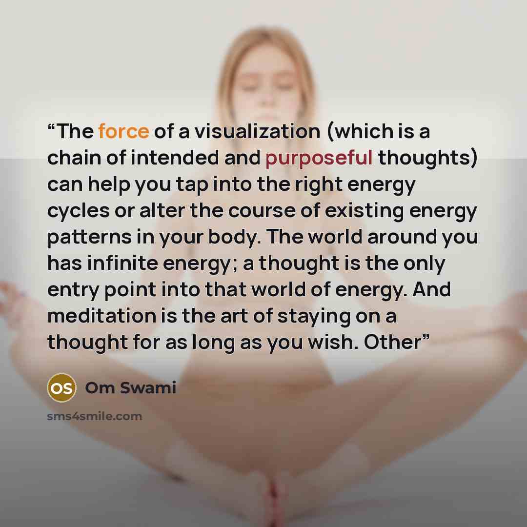 “The force of a visualization (which is a chain of intended and purposeful thoughts) can help you tap into the right energy cycles or alter the course of existing energy patterns in your body. The world around you has infinite energy; a thought is the only entry point into that world of energy. And…” quote by Om Swami