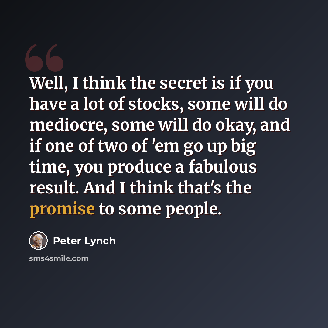 “Well, I think the secret is if you have a lot of stocks, some will do mediocre, some will do okay, and if one of two of 'em go up big time, you produce a fabulous result. And I think that's the promise to some people.” quote by Peter Lynch