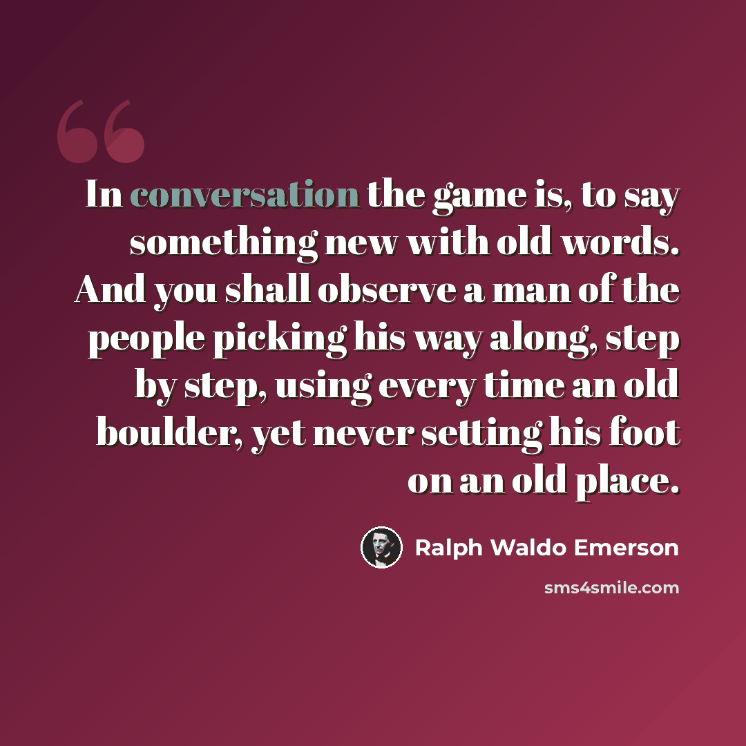 “In conversation the game is, to say something new with old words. And you shall observe a man of the people picking his way along, step by step, using every time an old boulder, yet never setting his foot on an old place.” quote by Ralph Waldo Emerson