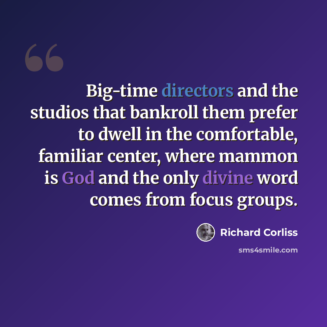 “Big-time directors and the studios that bankroll them prefer to dwell in the comfortable, familiar center, where mammon is God and the only divine word comes from focus groups.” quote by Richard Corliss