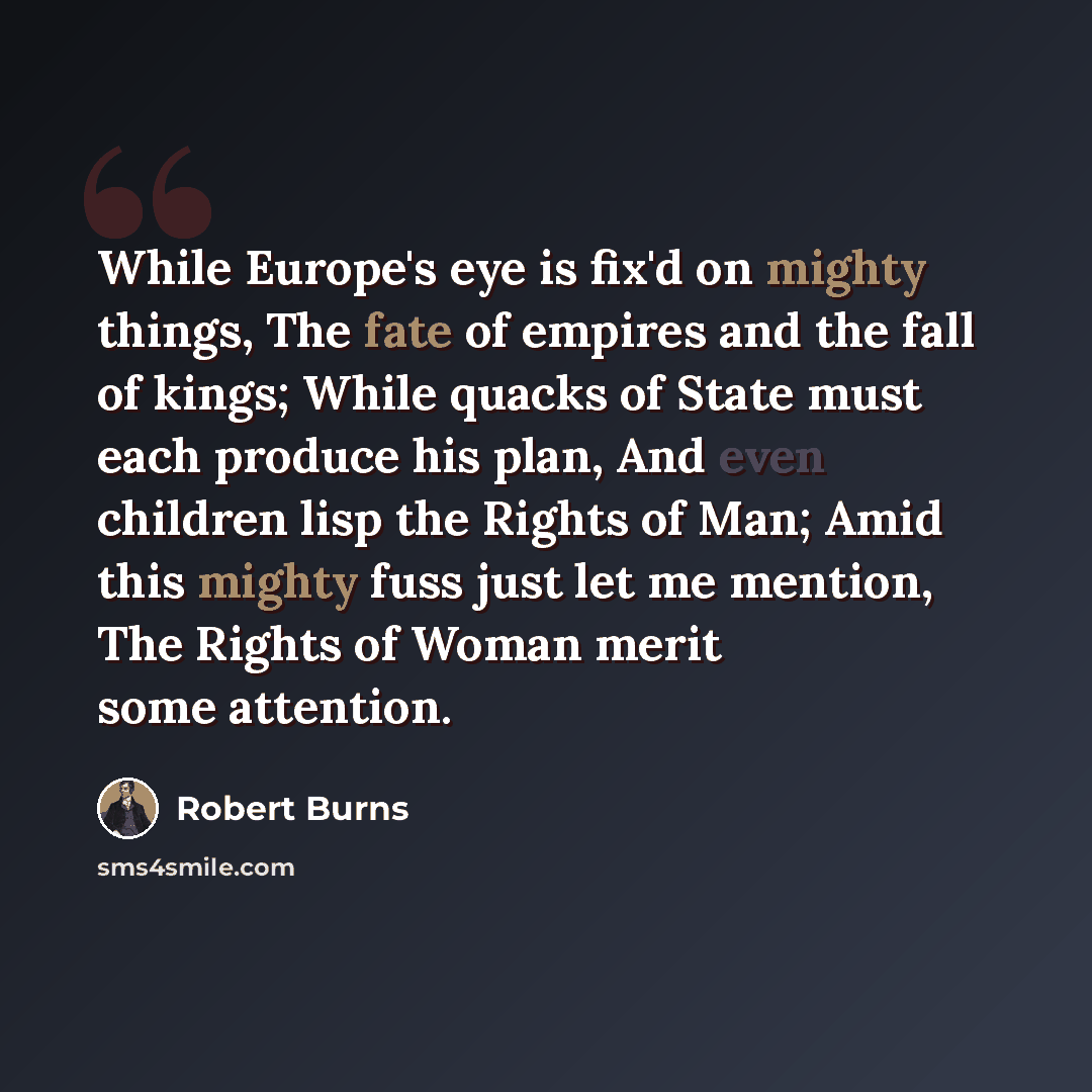 “While Europe's eye is fix'd on mighty things, The fate of empires and the fall of kings; While quacks of State must each produce his plan, And even children lisp the Rights of Man; Amid this mighty fuss just let me mention, The Rights of Woman merit some attention.” quote by Robert Burns