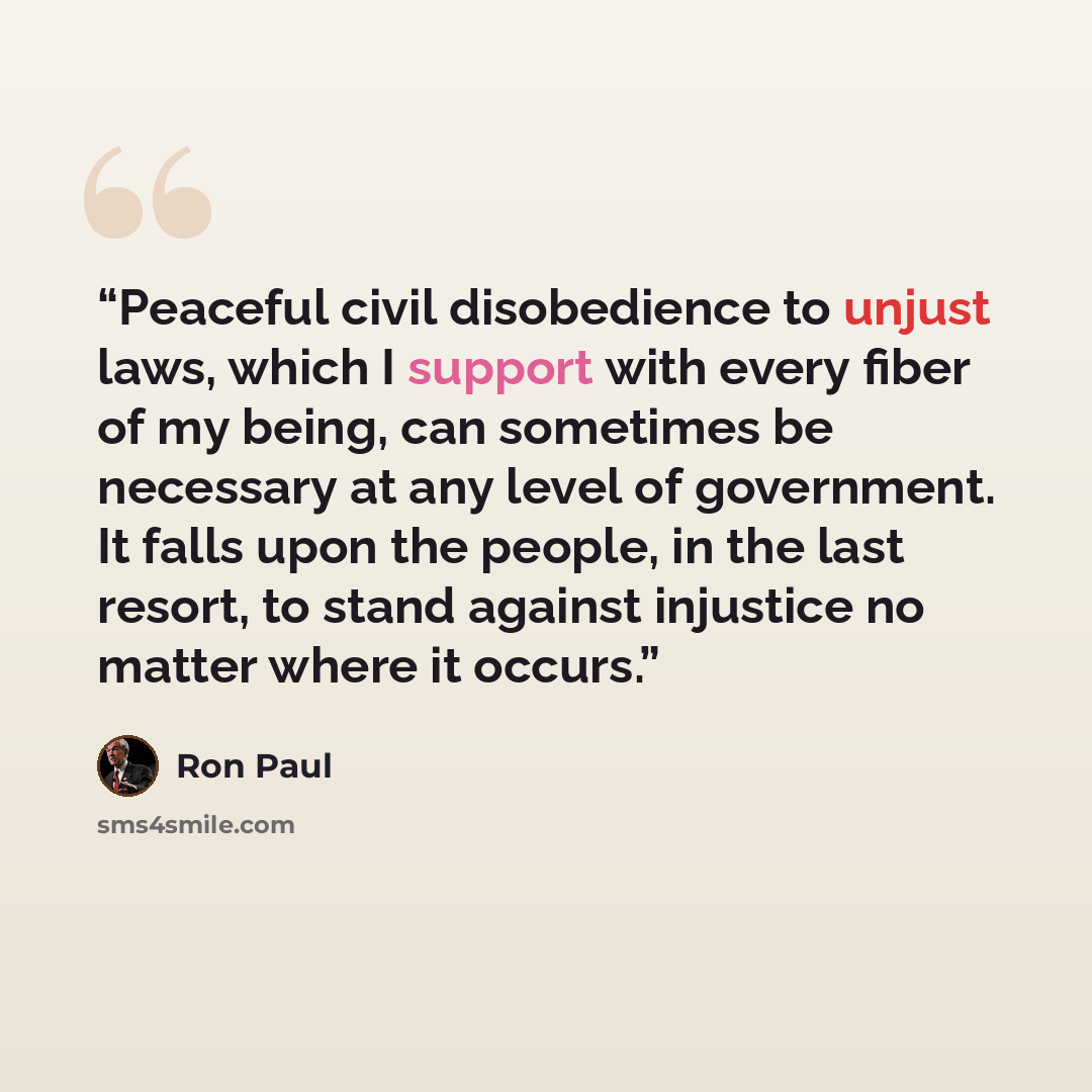 “Peaceful civil disobedience to unjust laws, which I support with every fiber of my being, can sometimes be necessary at any level of government. It falls upon the people, in the last resort, to stand against injustice no matter where it occurs.” quote by Ron Paul