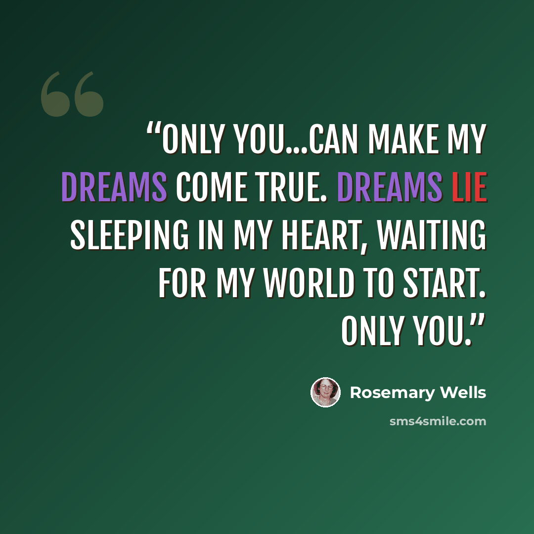 “Only you...can make my dreams come true. Dreams lie sleeping in my heart, waiting for my world to start. Only you.” quote by Rosemary Wells