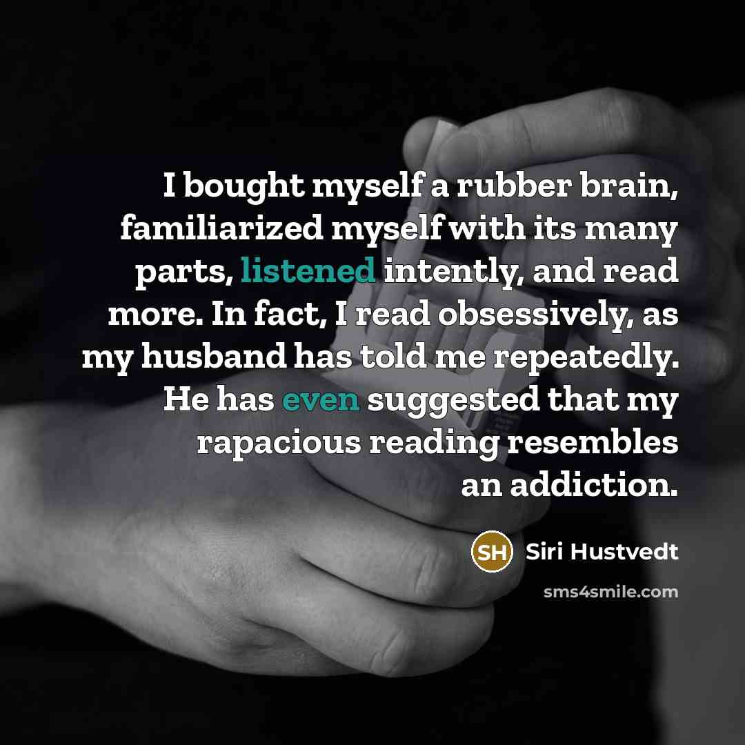 “I bought myself a rubber brain, familiarized myself with its many parts, listened intently, and read more. In fact, I read obsessively, as my husband has told me repeatedly. He has even suggested that my rapacious reading resembles an addiction.” quote by Siri Hustvedt