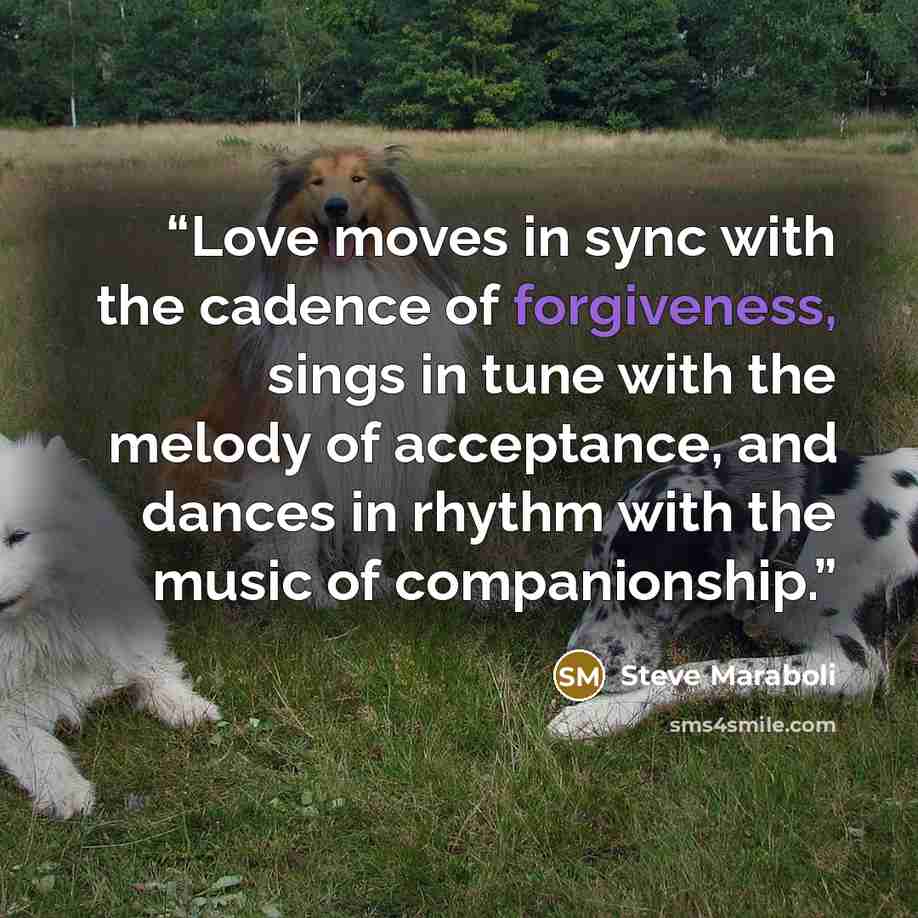 “Love moves in sync with the cadence of forgiveness, sings in tune with the melody of acceptance, and dances in rhythm with the music of companionship.” quote by Steve Maraboli