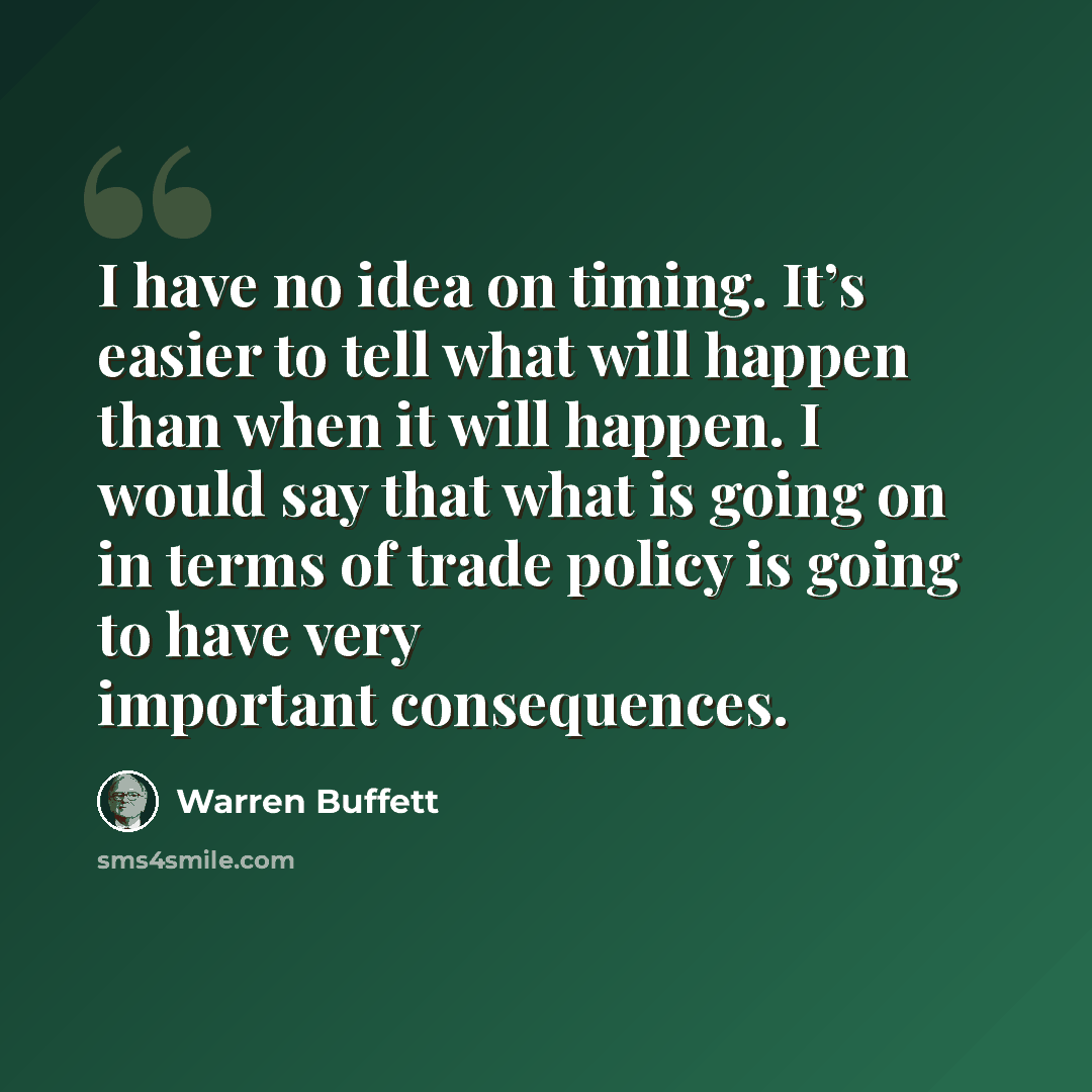 “I have no idea on timing. It’s easier to tell what will happen than when it will happen. I would say that what is going on in terms of trade policy is going to have very important consequences.” quote by Warren Buffett