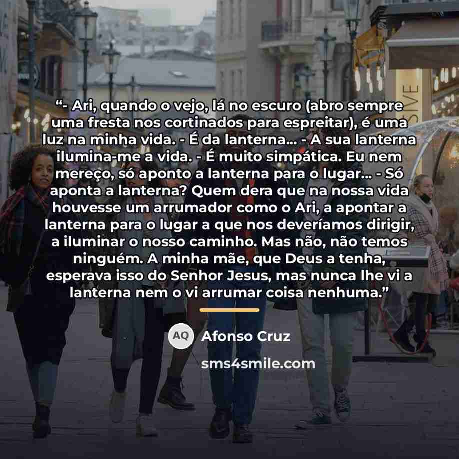 “- Ari, quando o vejo, lá no escuro (abro sempre uma fresta nos cortinados para espreitar), é uma luz na minha vida. - É da lanterna... - A sua lanterna ilumina-me a vida. - É muito simpática. Eu nem mereço, só aponto a lanterna para o lugar... - Só aponta a lanterna? Quem dera que na nossa vida…” quote by Afonso Cruz