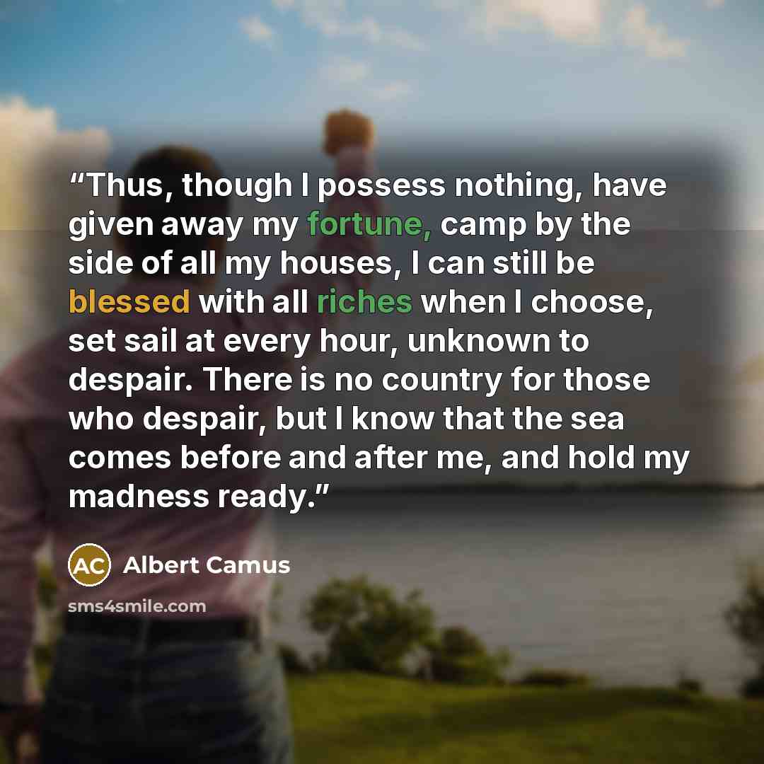 “Thus, though I possess nothing, have given away my fortune, camp by the side of all my houses, I can still be blessed with all riches when I choose, set sail at every hour, unknown to despair. There is no country for those who despair, but I know that the sea comes before and after me, and hold my…” quote by Albert Camus