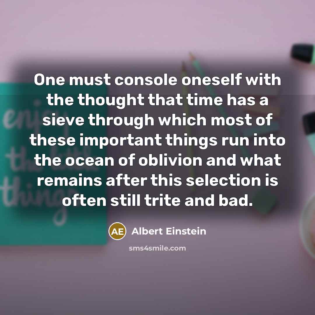 “One must console oneself with the thought that time has a sieve through which most of these important things run into the ocean of oblivion and what remains after this selection is often still trite and bad.” quote by Albert Einstein