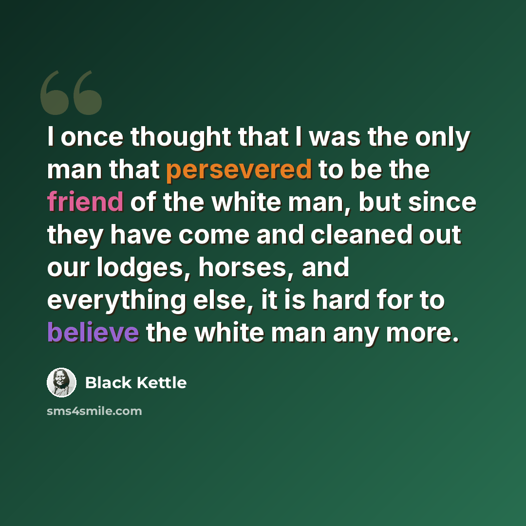 “I once thought that I was the only man that persevered to be the friend of the white man, but since they have come and cleaned out our lodges, horses, and everything else, it is hard for to believe the white man any more.” quote by Black Kettle