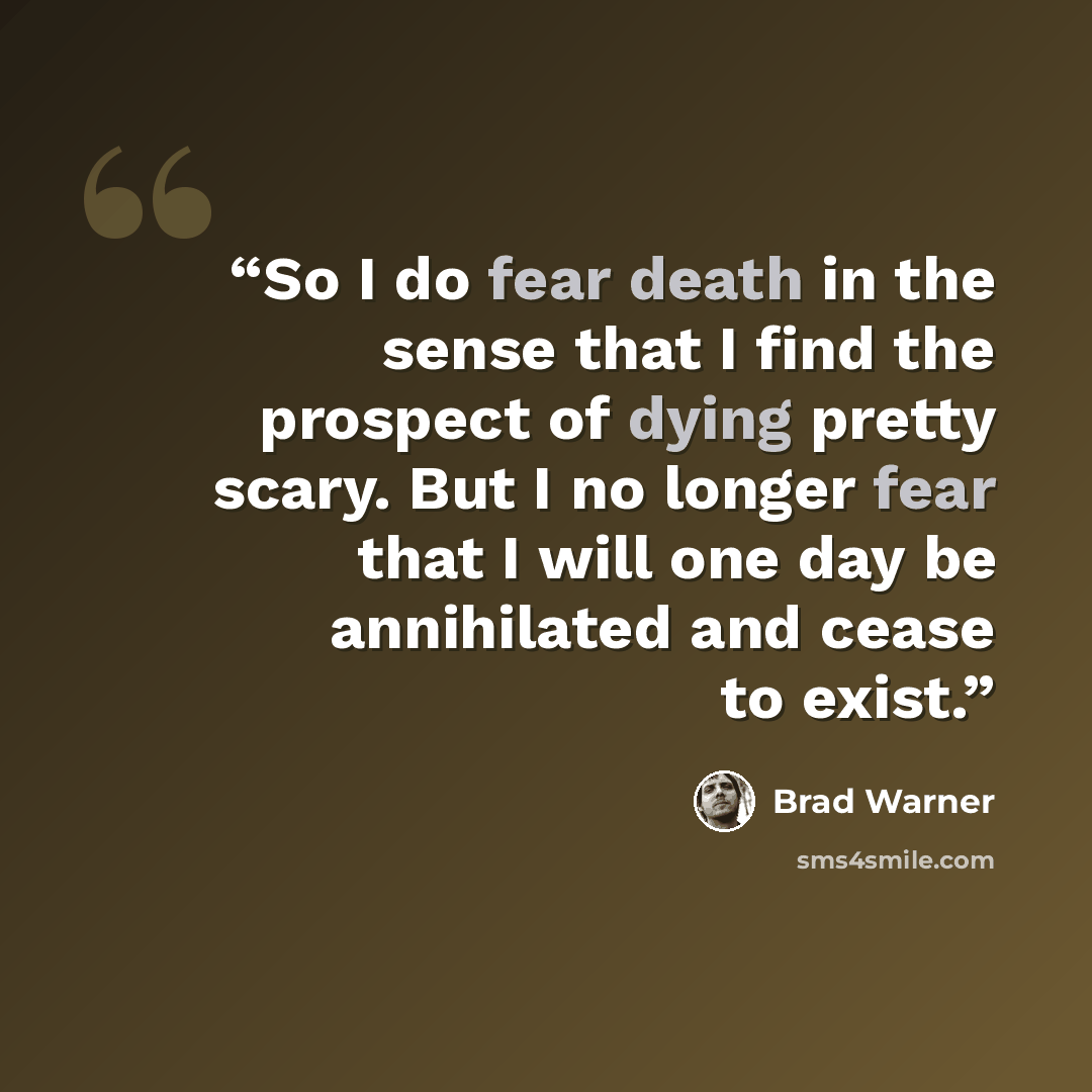 “So I do fear death in the sense that I find the prospect of dying pretty scary. But I no longer fear that I will one day be annihilated and cease to exist.” quote by Brad Warner