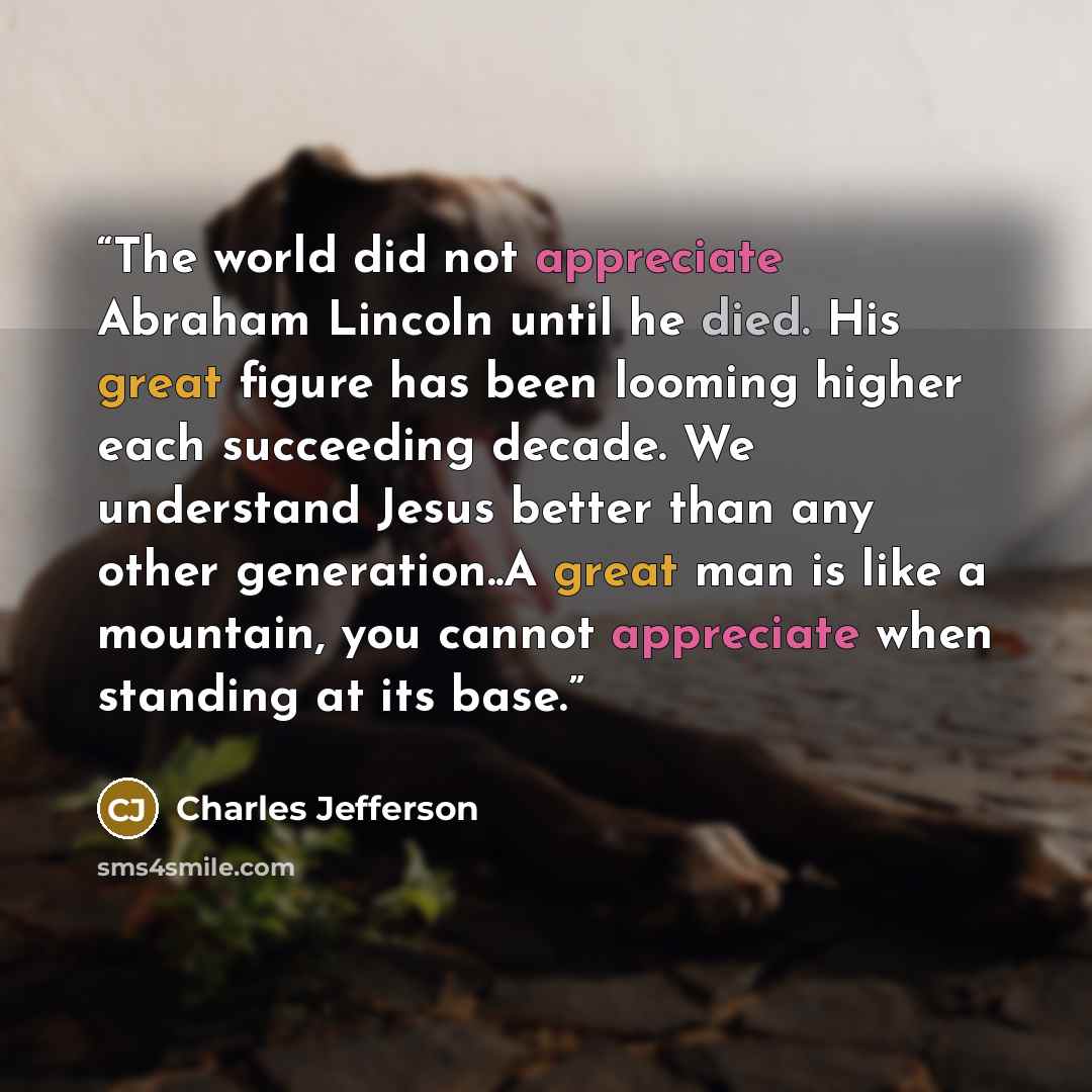 “The world did not appreciate Abraham Lincoln until he died. His great figure has been looming higher each succeeding decade. We understand Jesus better than any other generation..A great man is like a mountain, you cannot appreciate when standing at its base.” quote by Charles Jefferson