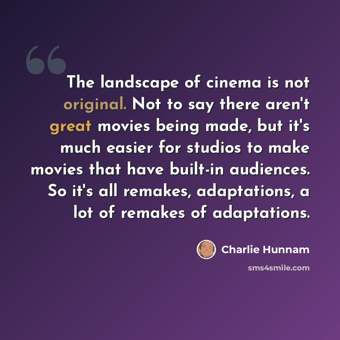“The landscape of cinema is not original. Not to say there aren't great movies being made, but it's much easier for studios to make movies that have built-in audiences. So it's all remakes, adaptations, a lot of remakes of adaptations.” quote by Charlie Hunnam