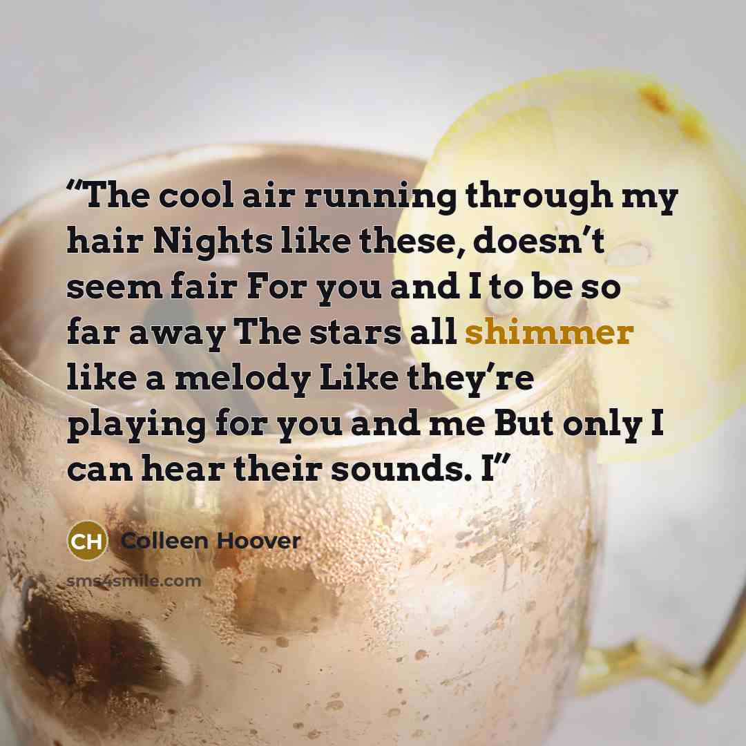 “The cool air running through my hair Nights like these, doesn’t seem fair For you and I to be so far away The stars all shimmer like a melody Like they’re playing for you and me But only I can hear their sounds. I” quote by Colleen Hoover