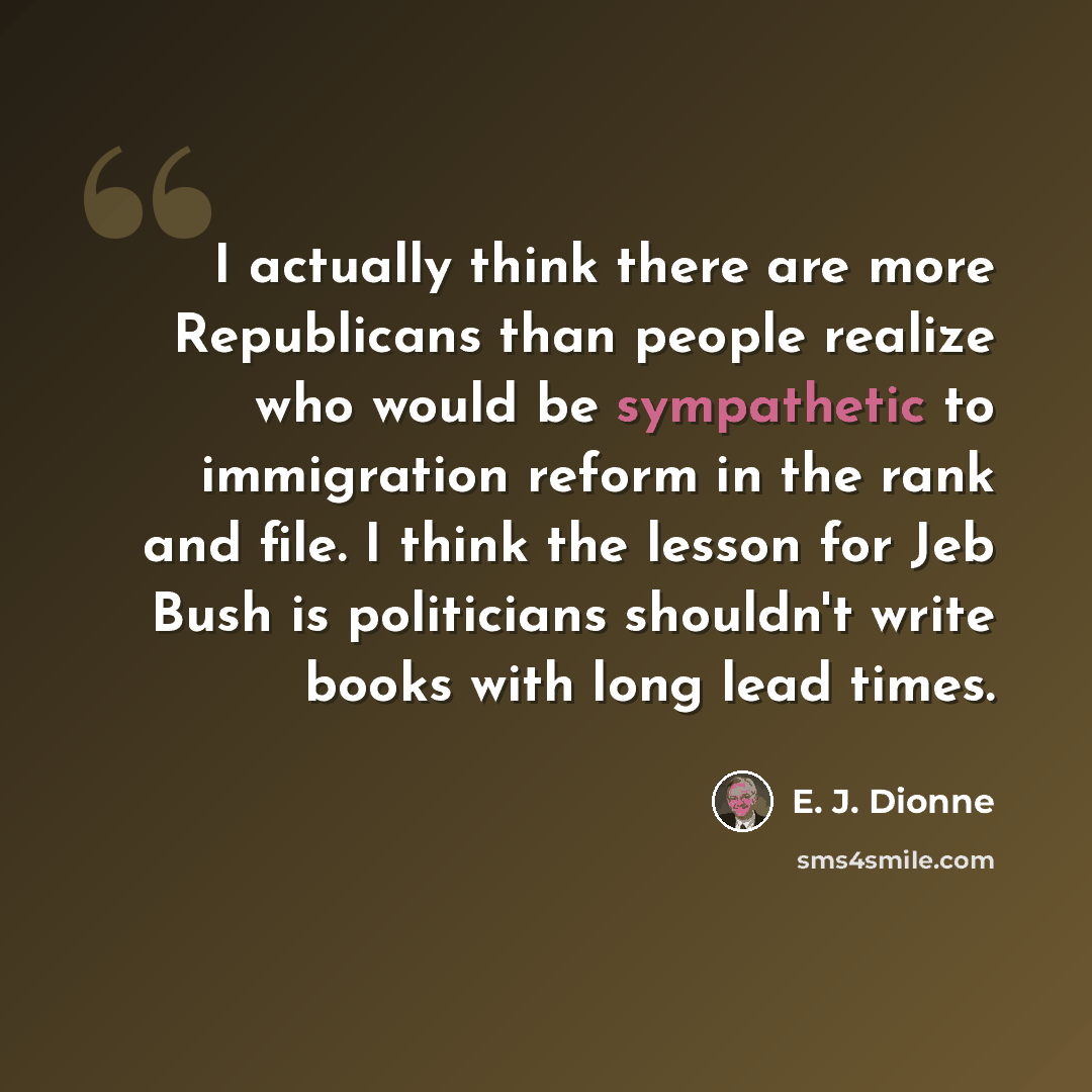 “I actually think there are more Republicans than people realize who would be sympathetic to immigration reform in the rank and file. I think the lesson for Jeb Bush is politicians shouldn't write books with long lead times.” quote by E. J. Dionne