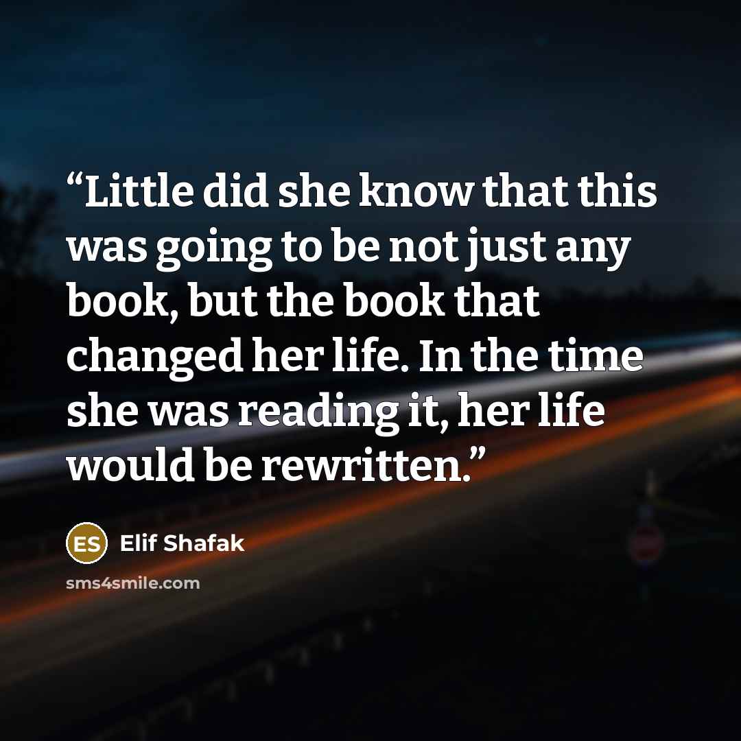 “Little did she know that this was going to be not just any book, but the book that changed her life. In the time she was reading it, her life would be rewritten.” quote by Elif Shafak