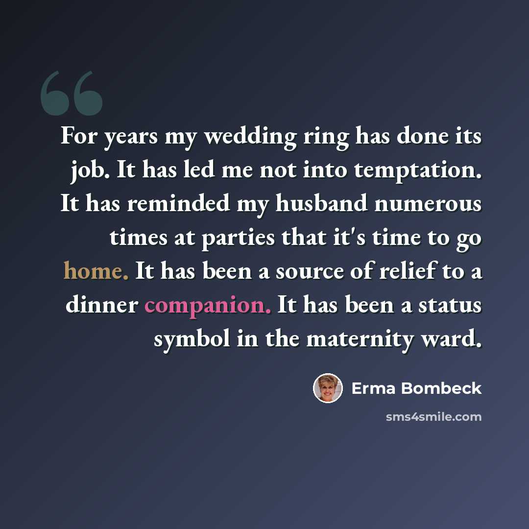 “For years my wedding ring has done its job. It has led me not into temptation. It has reminded my husband numerous times at parties that it's time to go home. It has been a source of relief to a dinner companion. It has been a status symbol in the maternity ward.” quote by Erma Bombeck