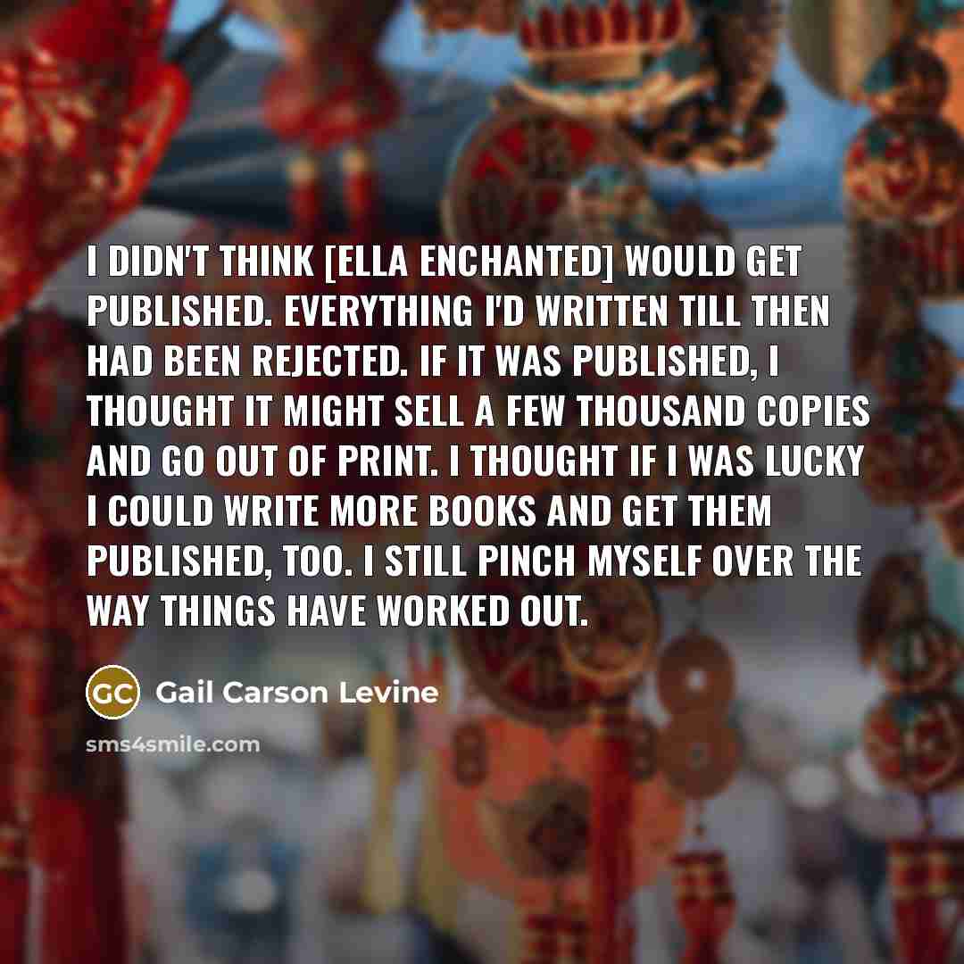 “I didn't think [Ella Enchanted] would get published. Everything I'd written till then had been rejected. If it was published, I thought it might sell a few thousand copies and go out of print. I thought if I was lucky I could write more books and get them published, too. I still pinch myself over…” quote by Gail Carson Levine