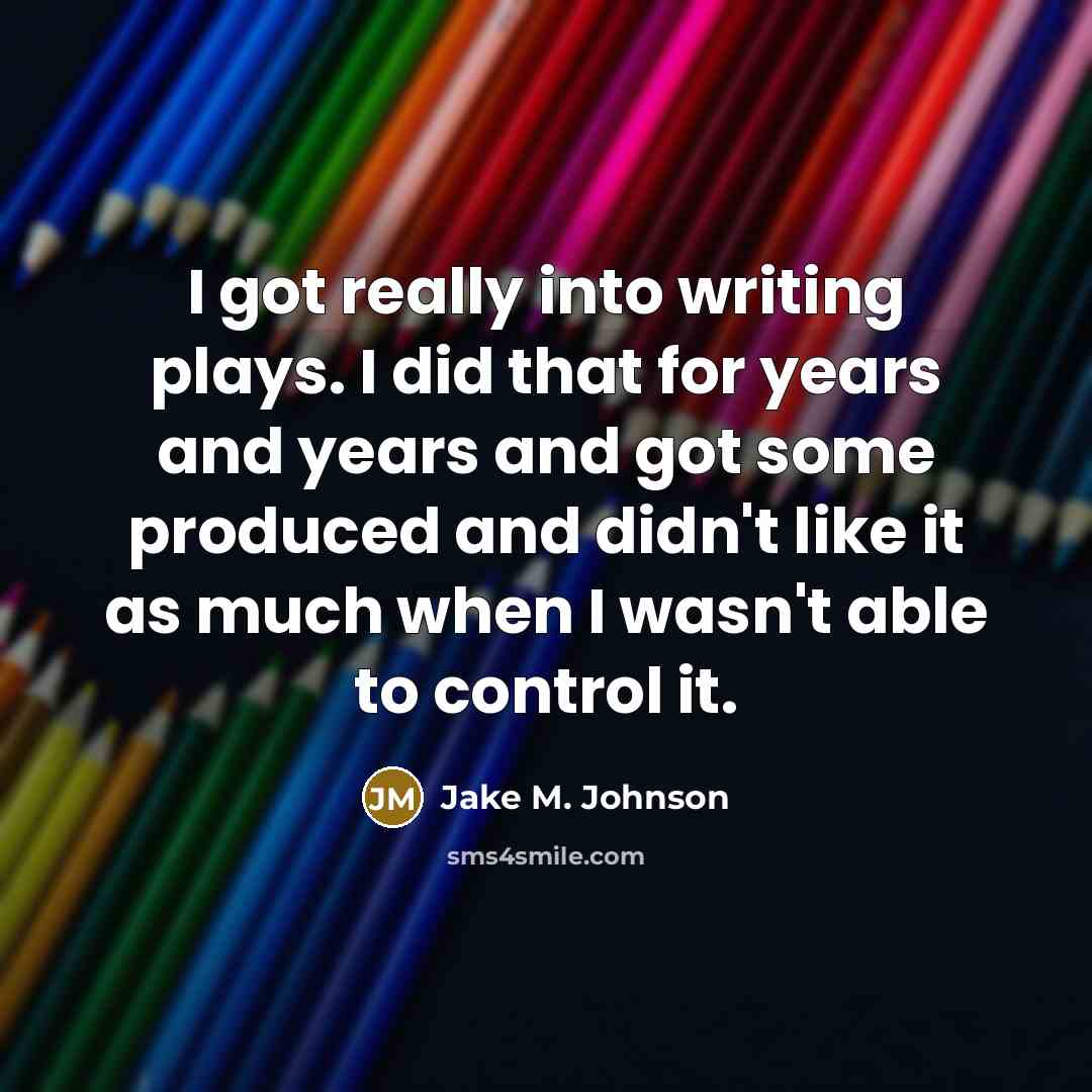 “I got really into writing plays. I did that for years and years and got some produced and didn't like it as much when I wasn't able to control it.” quote by Jake M. Johnson