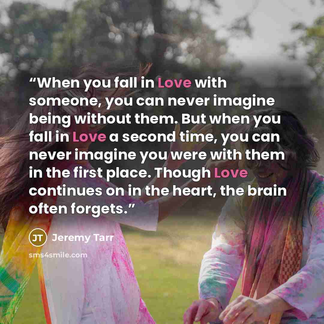 “When you fall in Love with someone, you can never imagine being without them. But when you fall in Love a second time, you can never imagine you were with them in the first place. Though Love continues on in the heart, the brain often forgets.” quote by Jeremy Tarr