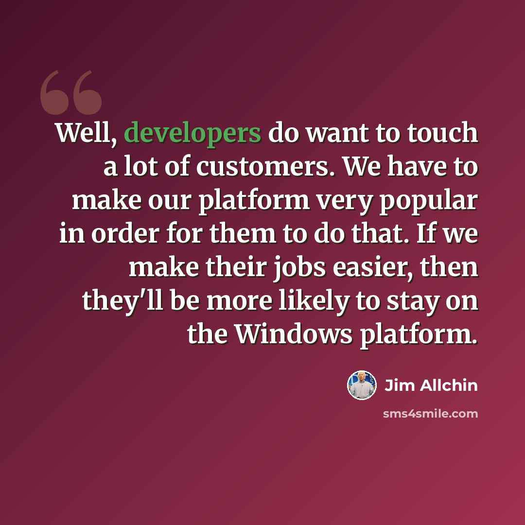 “Well, developers do want to touch a lot of customers. We have to make our platform very popular in order for them to do that. If we make their jobs easier, then they'll be more likely to stay on the Windows platform.” quote by Jim Allchin