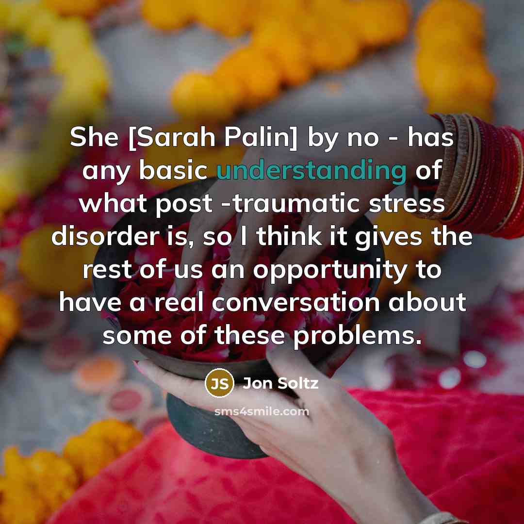 “She [Sarah Palin] by no - has any basic understanding of what post -traumatic stress disorder is, so I think it gives the rest of us an opportunity to have a real conversation about some of these problems.” quote by Jon Soltz