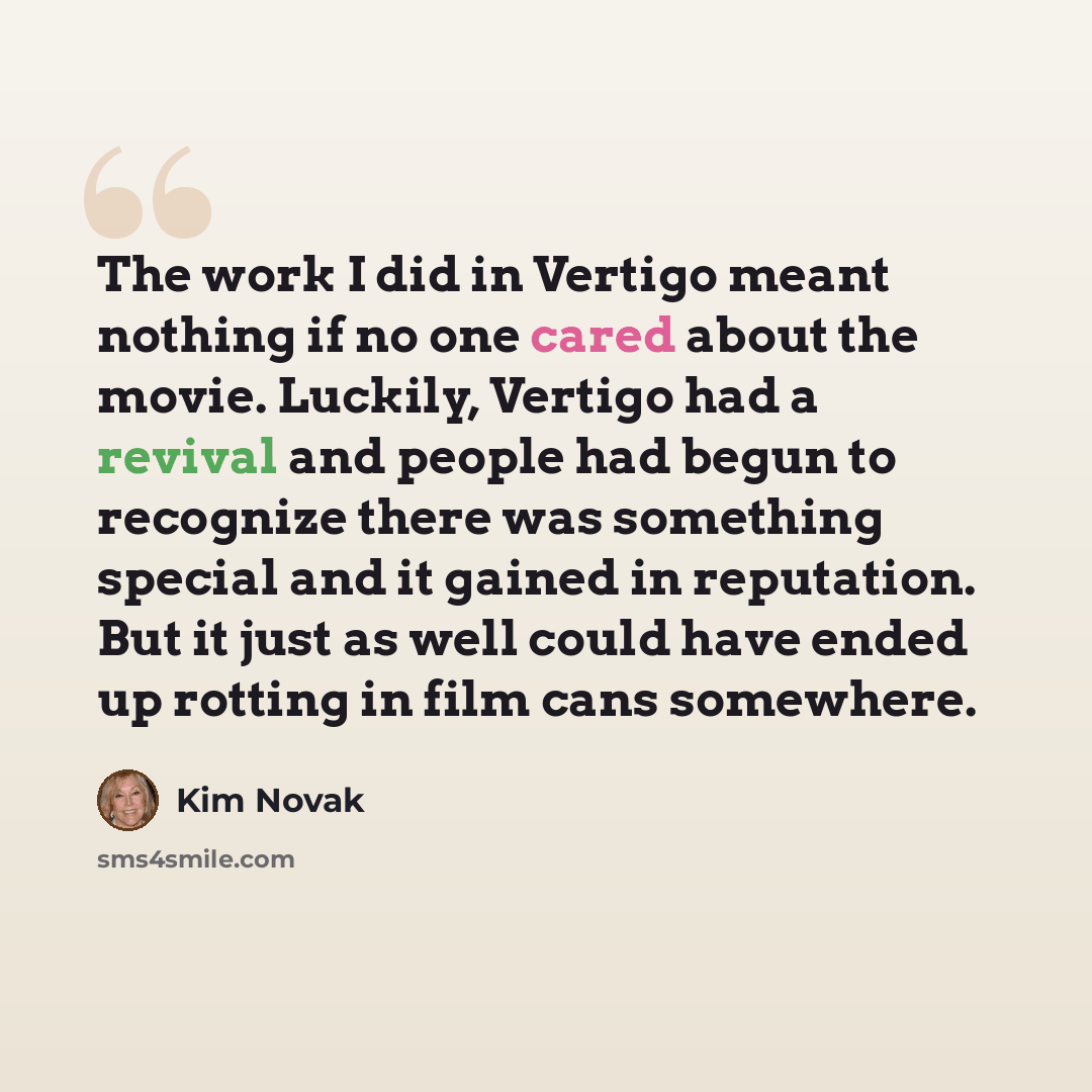 “The work I did in Vertigo meant nothing if no one cared about the movie. Luckily, Vertigo had a revival and people had begun to recognize there was something special and it gained in reputation. But it just as well could have ended up rotting in film cans somewhere.” quote by Kim Novak