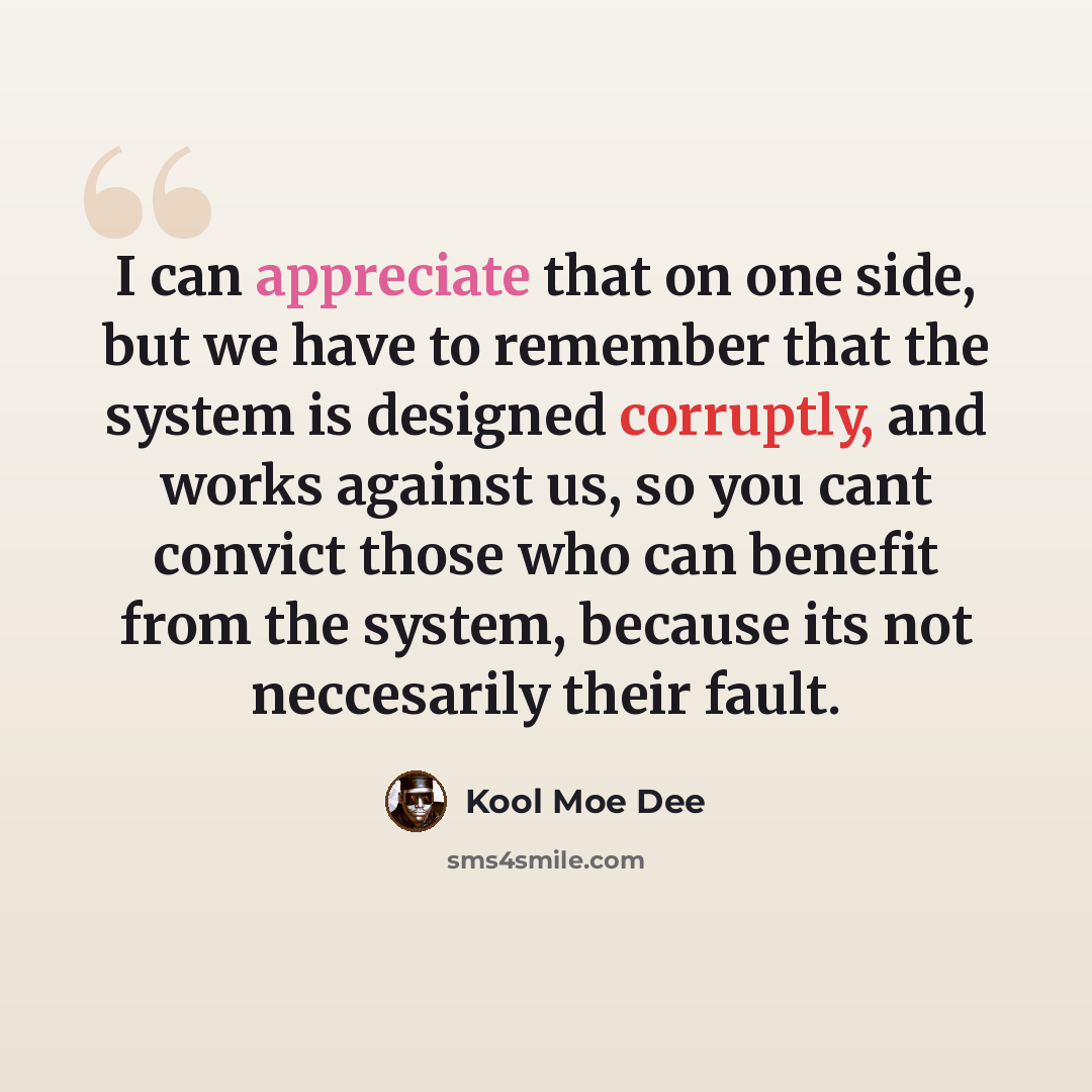 “I can appreciate that on one side, but we have to remember that the system is designed corruptly, and works against us, so you cant convict those who can benefit from the system, because its not neccesarily their fault.” quote by Kool Moe Dee