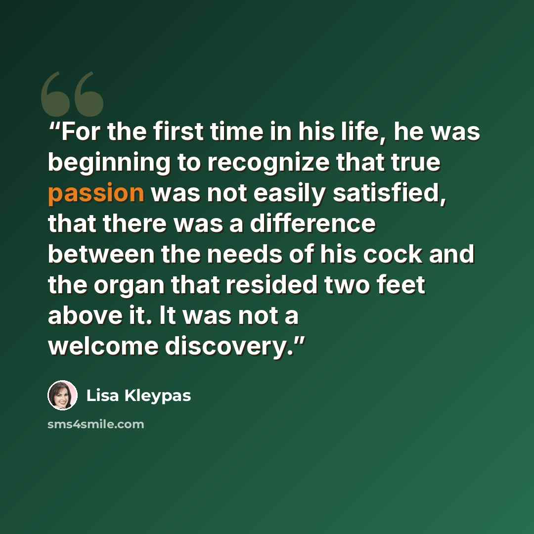 “For the first time in his life, he was beginning to recognize that true passion was not easily satisfied, that there was a difference between the needs of his cock and the organ that resided two feet above it. It was not a welcome discovery.” quote by Lisa Kleypas