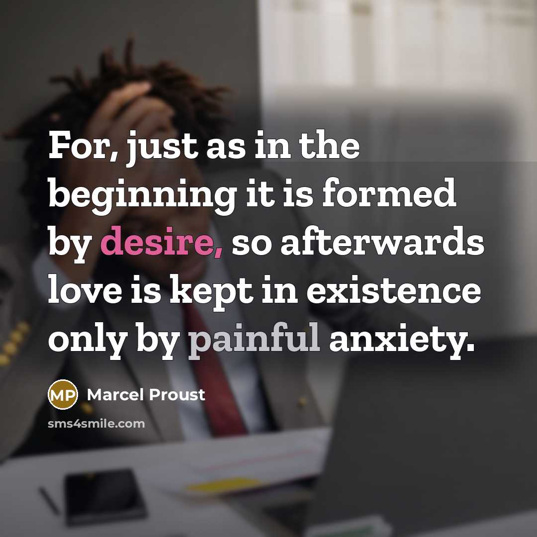 “For, just as in the beginning it is formed by desire, so afterwards love is kept in existence only by painful anxiety.” quote by Marcel Proust