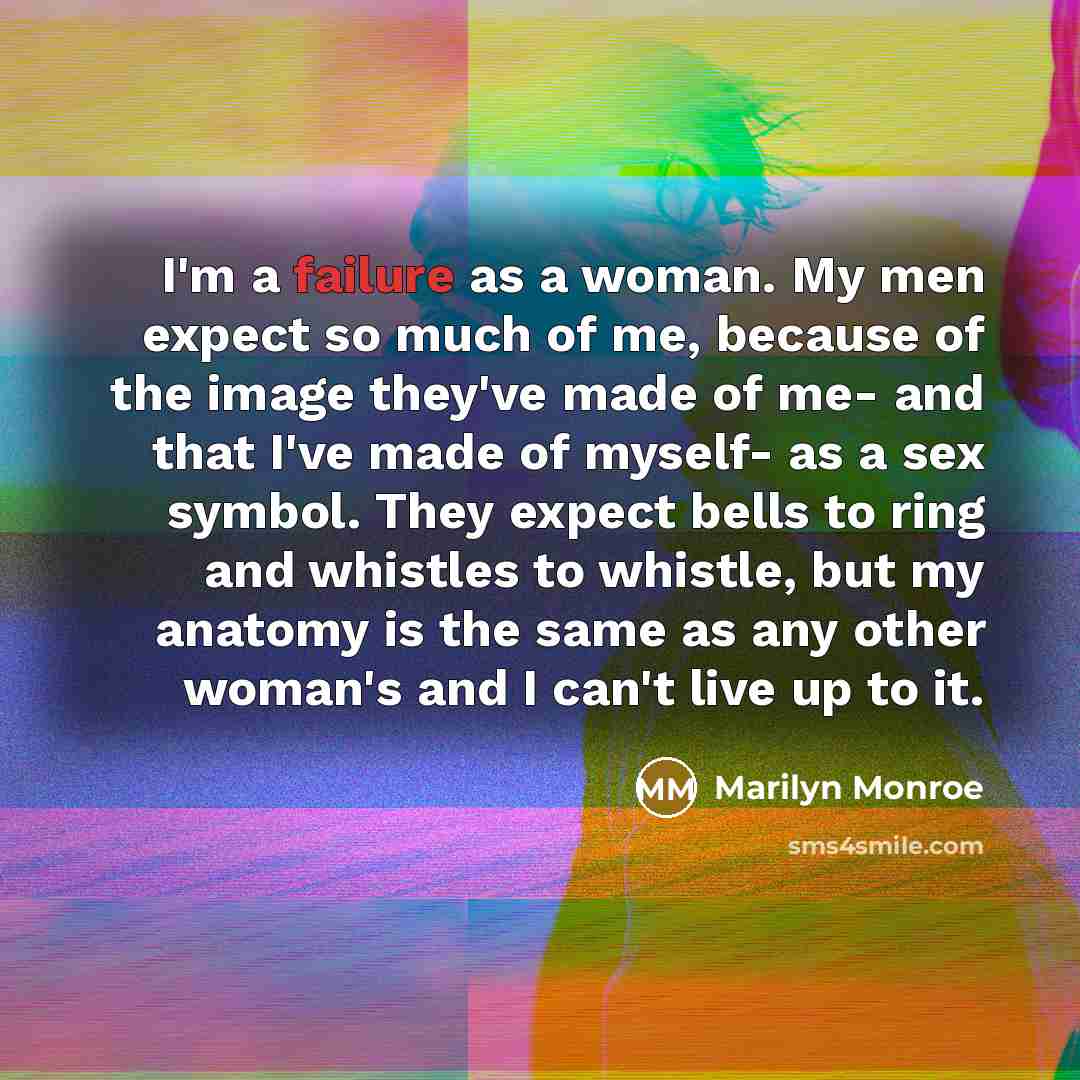 “I'm a failure as a woman. My men expect so much of me, because of the image they've made of me- and that I've made of myself- as a sex symbol. They expect bells to ring and whistles to whistle, but my anatomy is the same as any other woman's and I can't live up to it.” quote by Marilyn Monroe