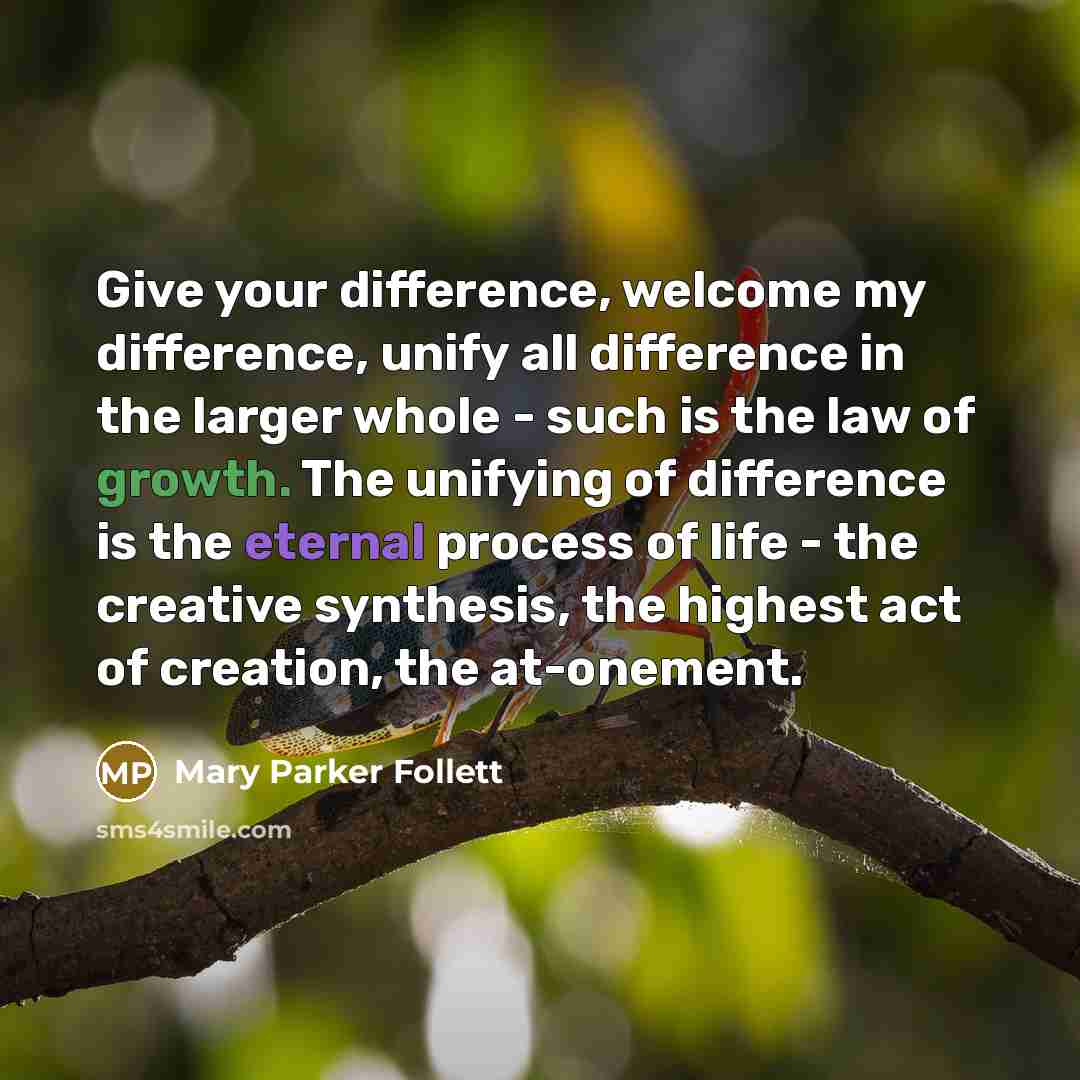 “Give your difference, welcome my difference, unify all difference in the larger whole - such is the law of growth. The unifying of difference is the eternal process of life - the creative synthesis, the highest act of creation, the at-onement.” quote by Mary Parker Follett