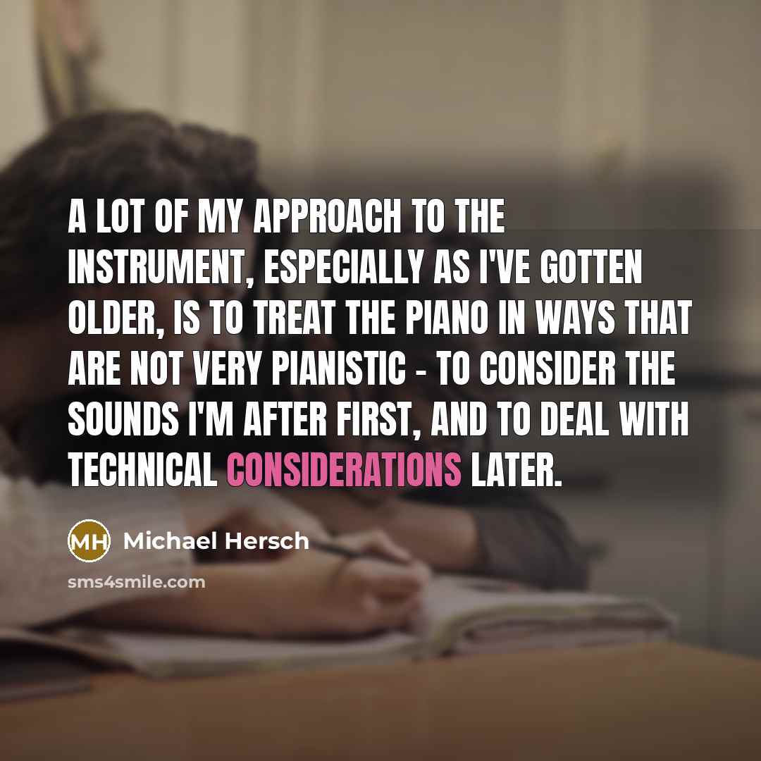 “A lot of my approach to the instrument, especially as I've gotten older, is to treat the piano in ways that are not very pianistic - to consider the sounds I'm after first, and to deal with technical considerations later.” quote by Michael Hersch