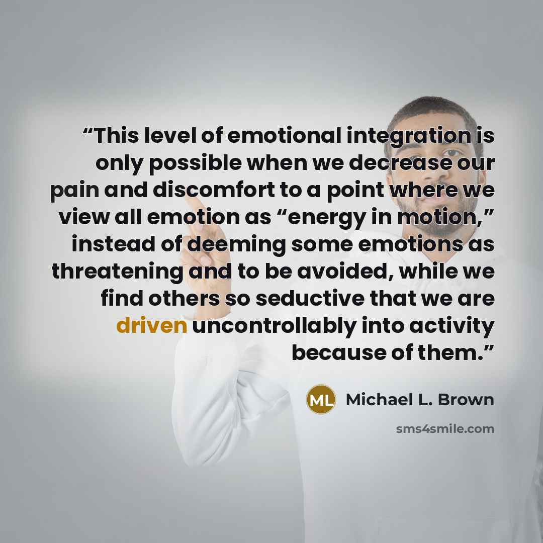 “This level of emotional integration is only possible when we decrease our pain and discomfort to a point where we view all emotion as “energy in motion,” instead of deeming some emotions as threatening and to be avoided, while we find others so seductive that we are driven uncontrollably into…” quote by Michael L. Brown
