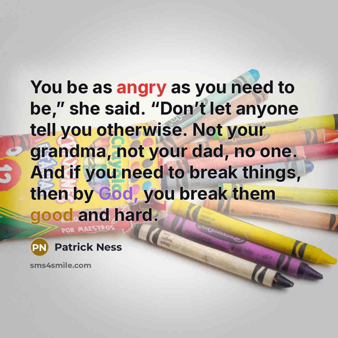 “You be as angry as you need to be,” she said. “Don’t let anyone tell you otherwise. Not your grandma, not your dad, no one. And if you need to break things, then by God, you break them good and hard.” quote by Patrick Ness