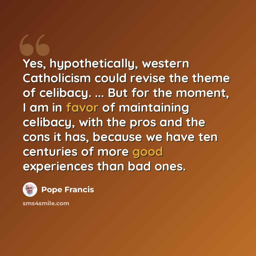 “Yes, hypothetically, western Catholicism could revise the theme of celibacy. ... But for the moment, I am in favor of maintaining celibacy, with the pros and the cons it has, because we have ten centuries of more good experiences than bad ones.” quote by Pope Francis